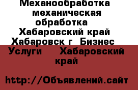 Механообработка, механическая обработка  - Хабаровский край, Хабаровск г. Бизнес » Услуги   . Хабаровский край